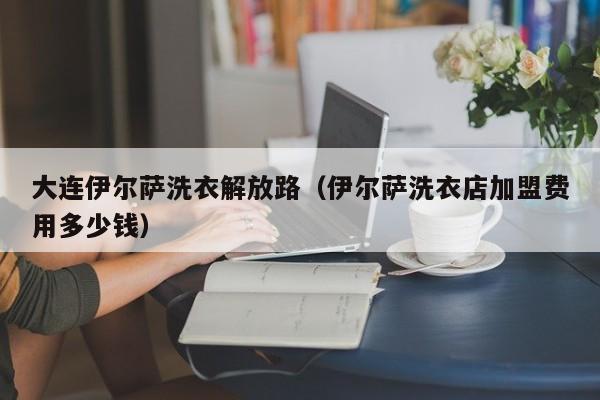 大连伊尔萨洗衣解放路（伊尔萨洗衣店加盟费用多少钱）