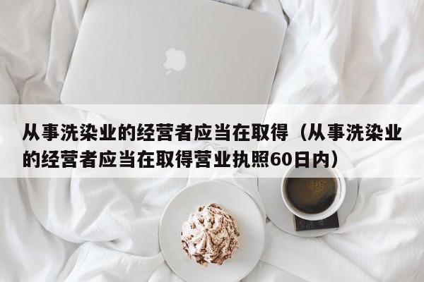 从事洗染业的经营者应当在取得（从事洗染业的经营者应当在取得营业执照60日内）